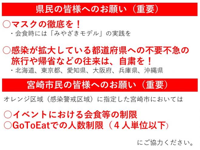 県民の皆さまへのお願い1マスクの徹底を。2感染が拡大している都道府県への不要不急の旅行や帰省などの往来は自粛を。宮崎市民のみなさまへ1イベントにおける会食等の制限2GOTOEATでの人数制限（4人単位以下）