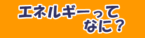 エネルギーってなに？