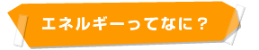 エネルギーってなに？