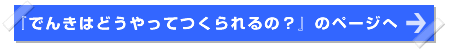 『でんきはどうやってつくられるの？』のページへ